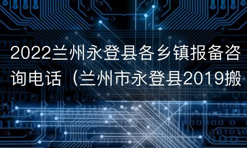 2022兰州永登县各乡镇报备咨询电话（兰州市永登县2019搬迁地区）