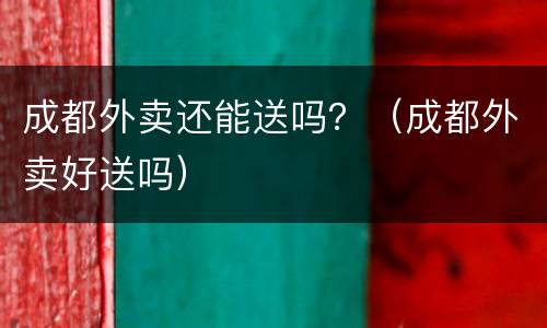 成都外卖还能送吗？（成都外卖好送吗）