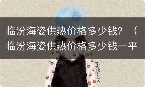 临汾海姿供热价格多少钱？（临汾海姿供热价格多少钱一平方）
