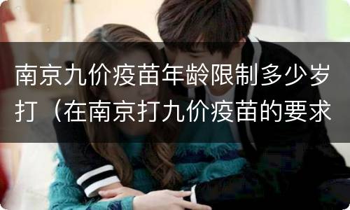南京九价疫苗年龄限制多少岁打（在南京打九价疫苗的要求）
