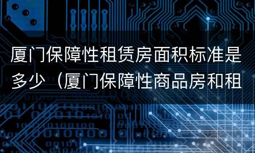 厦门保障性租赁房面积标准是多少（厦门保障性商品房和租赁房区别）