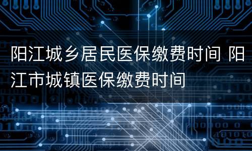 阳江城乡居民医保缴费时间 阳江市城镇医保缴费时间