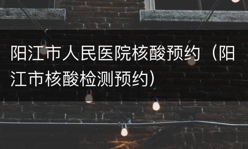 阳江市人民医院核酸预约（阳江市核酸检测预约）