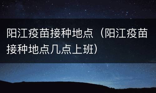 阳江疫苗接种地点（阳江疫苗接种地点几点上班）