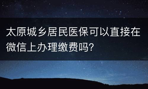 太原城乡居民医保可以直接在微信上办理缴费吗？