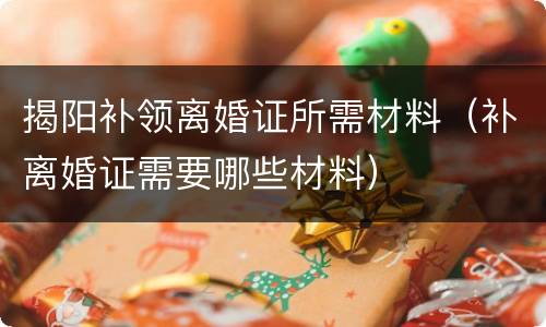 揭阳补领离婚证所需材料（补离婚证需要哪些材料）