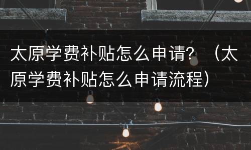 太原学费补贴怎么申请？（太原学费补贴怎么申请流程）