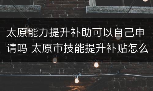 太原能力提升补助可以自己申请吗 太原市技能提升补贴怎么申请