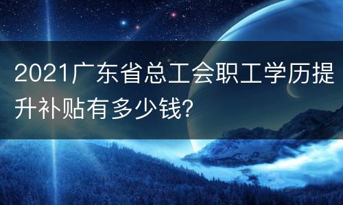 2021广东省总工会职工学历提升补贴有多少钱？
