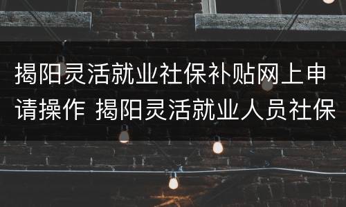揭阳灵活就业社保补贴网上申请操作 揭阳灵活就业人员社保缴费