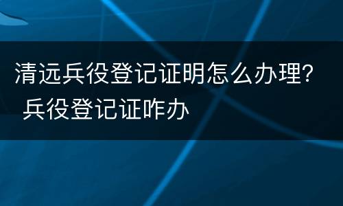 清远兵役登记证明怎么办理？ 兵役登记证咋办