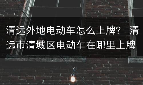 清远外地电动车怎么上牌？ 清远市清城区电动车在哪里上牌