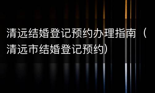 清远结婚登记预约办理指南（清远市结婚登记预约）