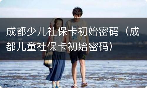 成都少儿社保卡初始密码（成都儿童社保卡初始密码）