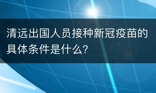 清远出国人员接种新冠疫苗的具体条件是什么？