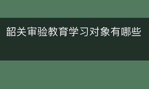 韶关审验教育学习对象有哪些