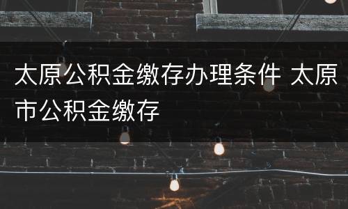 太原公积金缴存办理条件 太原市公积金缴存