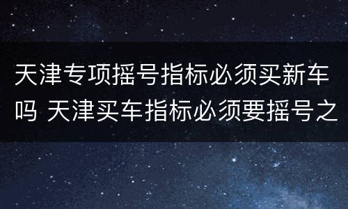 天津专项摇号指标必须买新车吗 天津买车指标必须要摇号之后才能买吗