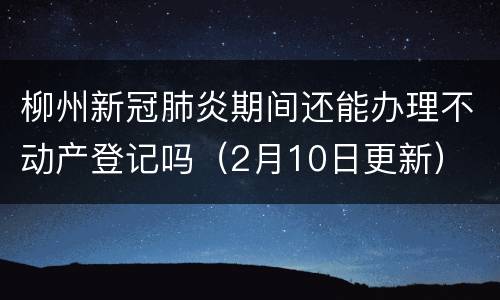 柳州新冠肺炎期间还能办理不动产登记吗（2月10日更新）