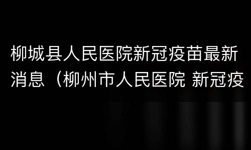 柳城县人民医院新冠疫苗最新消息（柳州市人民医院 新冠疫苗）