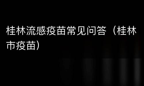 桂林流感疫苗常见问答（桂林市疫苗）