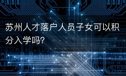 苏州人才落户人员子女可以积分入学吗？