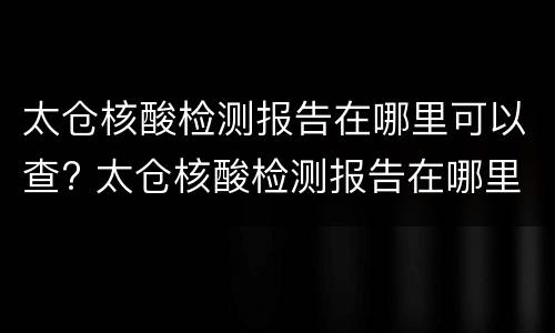 太仓核酸检测报告在哪里可以查? 太仓核酸检测报告在哪里可以查看