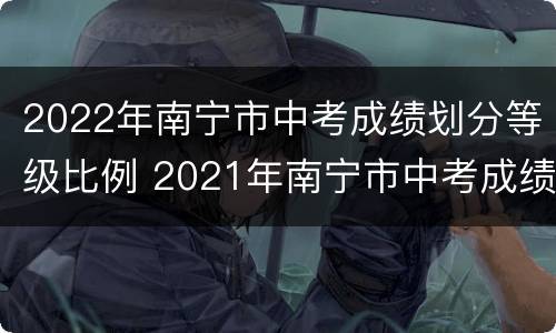2022年南宁市中考成绩划分等级比例 2021年南宁市中考成绩等级划分标准
