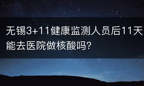 无锡3+11健康监测人员后11天能去医院做核酸吗？
