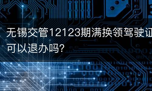 无锡交管12123期满换领驾驶证可以退办吗？