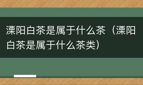 溧阳白茶是属于什么茶（溧阳白茶是属于什么茶类）