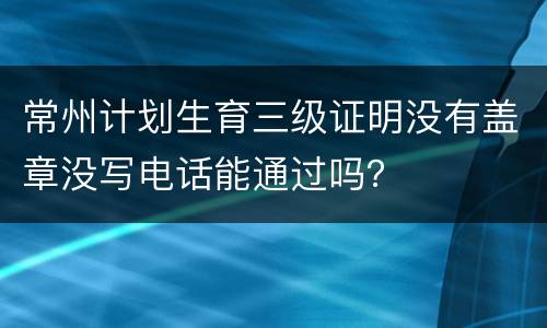 常州计划生育三级证明没有盖章没写电话能通过吗？