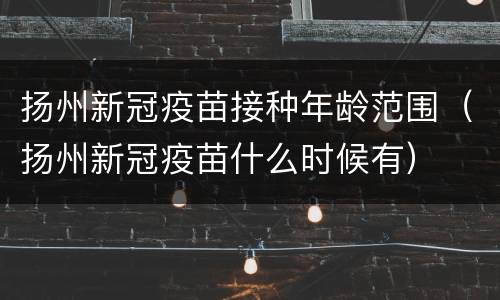 扬州新冠疫苗接种年龄范围（扬州新冠疫苗什么时候有）