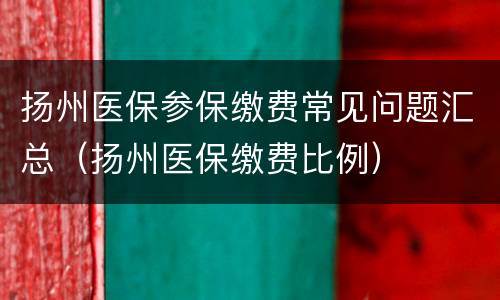 扬州医保参保缴费常见问题汇总（扬州医保缴费比例）