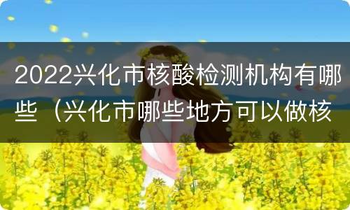 2022兴化市核酸检测机构有哪些（兴化市哪些地方可以做核酸检测）