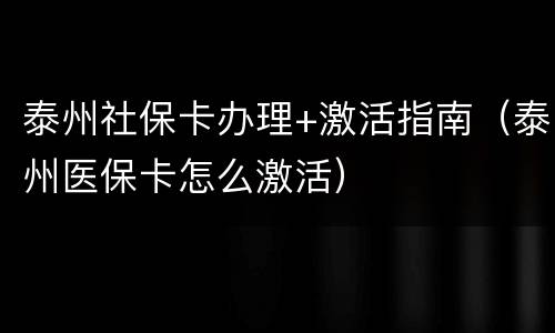 泰州社保卡办理+激活指南（泰州医保卡怎么激活）