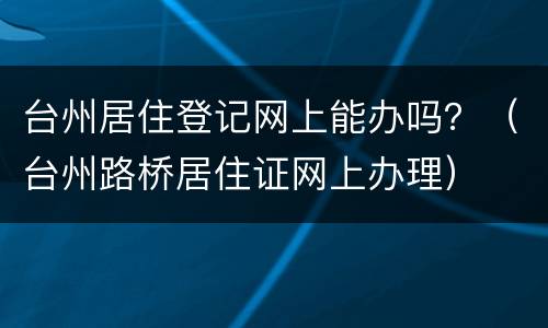台州居住登记网上能办吗？（台州路桥居住证网上办理）