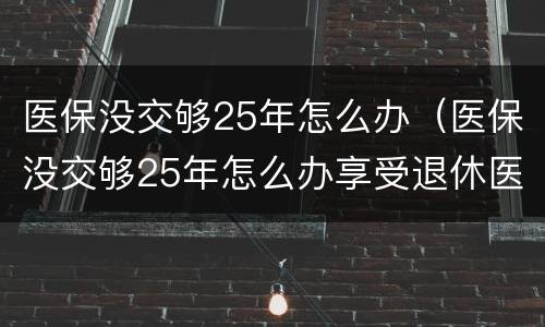 医保没交够25年怎么办（医保没交够25年怎么办享受退休医保）