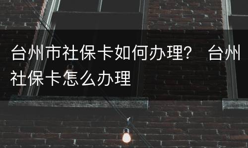 台州市社保卡如何办理？ 台州社保卡怎么办理