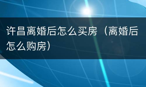 许昌离婚后怎么买房（离婚后怎么购房）