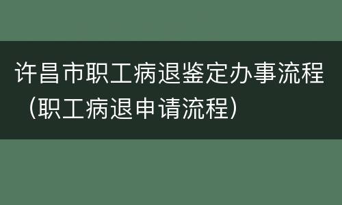 许昌市职工病退鉴定办事流程（职工病退申请流程）