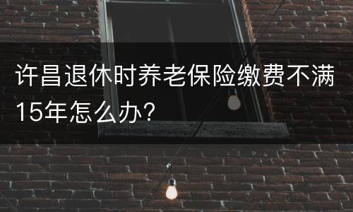 许昌退休时养老保险缴费不满15年怎么办?