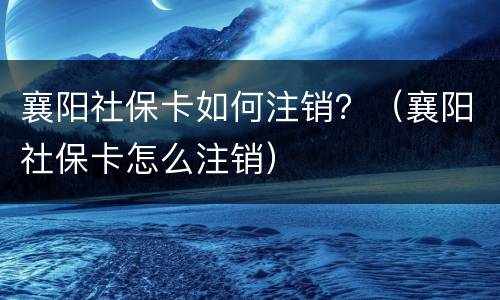 襄阳社保卡如何注销？（襄阳社保卡怎么注销）