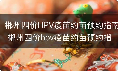 郴州四价HPV疫苗约苗预约指南 郴州四价hpv疫苗约苗预约指南查询