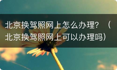 北京换驾照网上怎么办理？（北京换驾照网上可以办理吗）