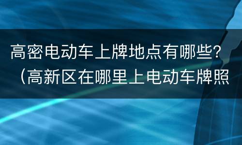 高密电动车上牌地点有哪些？（高新区在哪里上电动车牌照）