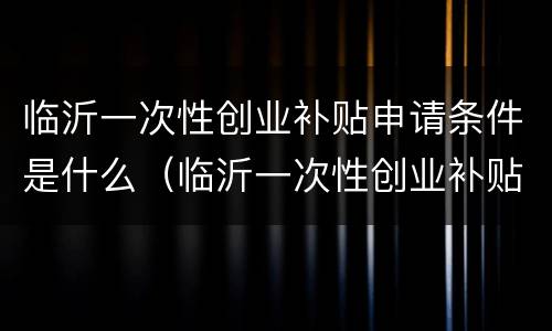 临沂一次性创业补贴申请条件是什么（临沂一次性创业补贴申请条件是什么呢）