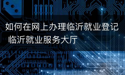 如何在网上办理临沂就业登记 临沂就业服务大厅