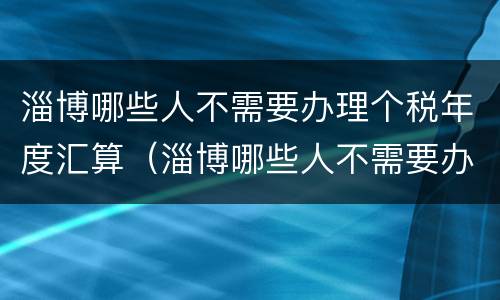 淄博哪些人不需要办理个税年度汇算（淄博哪些人不需要办理个税年度汇算清缴）