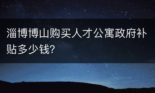 淄博博山购买人才公寓政府补贴多少钱？